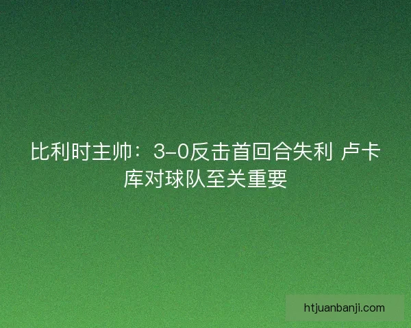 比利时主帅：3-0反击首回合失利 卢卡库对球队至关重要