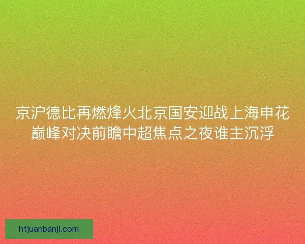 京沪德比再燃烽火北京国安迎战上海申花巅峰对决前瞻中超焦点之夜谁主沉浮