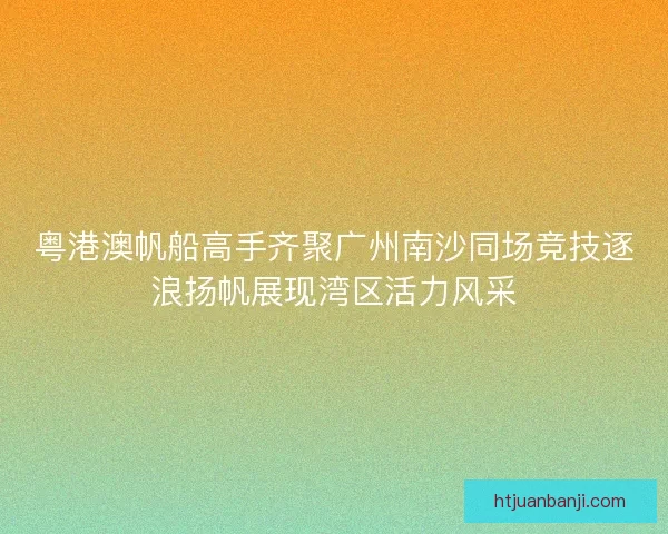 粤港澳帆船高手齐聚广州南沙同场竞技逐浪扬帆展现湾区活力风采