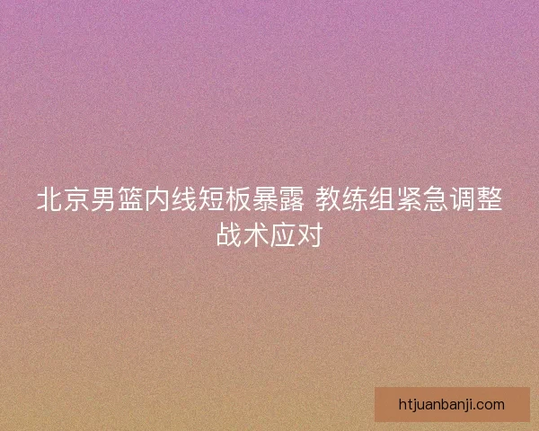 北京男篮内线短板暴露 教练组紧急调整战术应对
