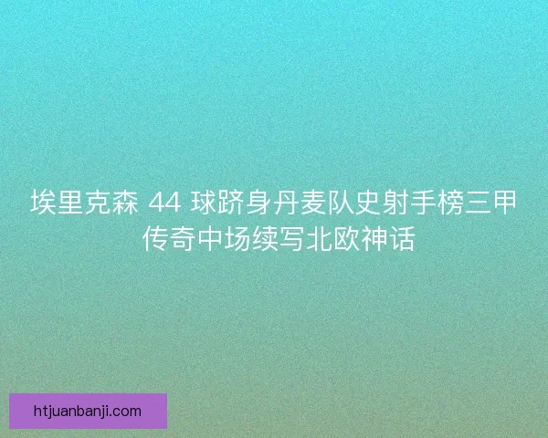 埃里克森 44 球跻身丹麦队史射手榜三甲 传奇中场续写北欧神话