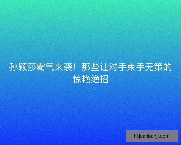 孙颖莎霸气来袭！那些让对手束手无策的惊艳绝招