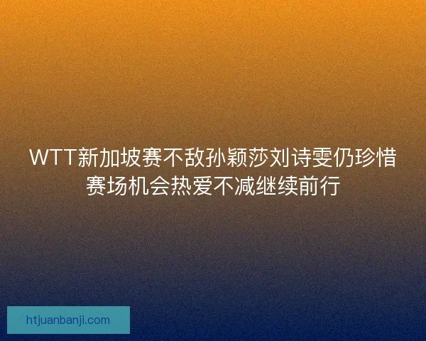 WTT新加坡赛不敌孙颖莎刘诗雯仍珍惜赛场机会热爱不减继续前行