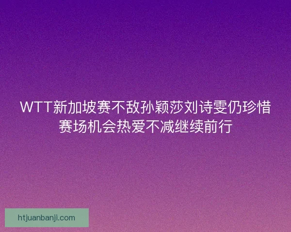 WTT新加坡赛不敌孙颖莎刘诗雯仍珍惜赛场机会热爱不减继续前行